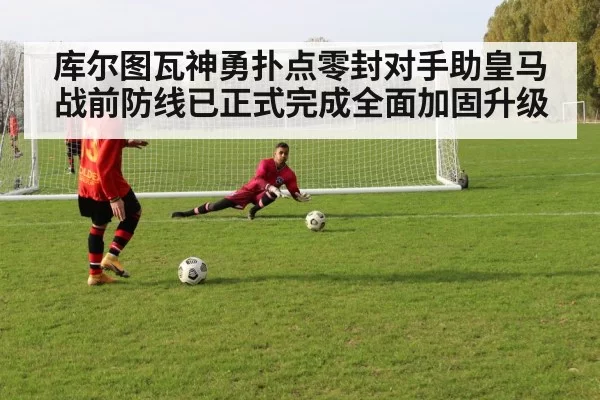 库尔图瓦神勇扑点零封对手助皇马战前防线已正式完成全面加固升级
