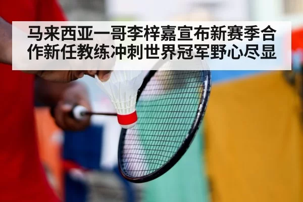 马来西亚一哥李梓嘉宣布新赛季合作新任教练冲刺世界冠军野心尽显