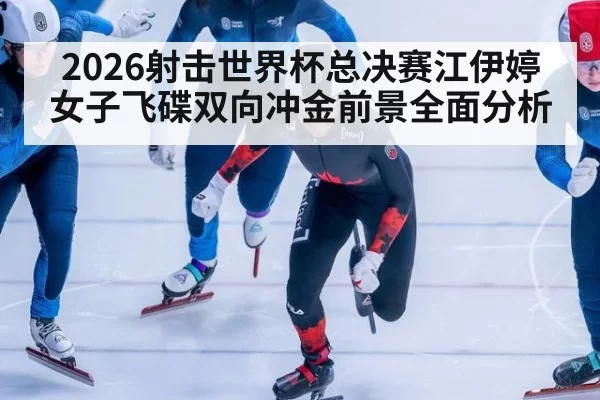 2026射击世界杯总决赛江伊婷女子飞碟双向冲金前景全面分析